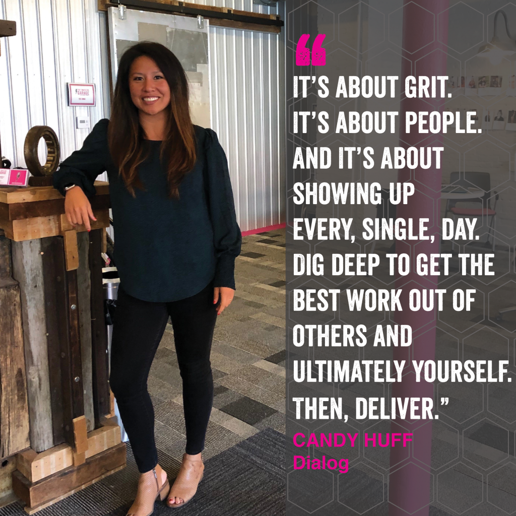 It's all about grit. It's about people. And it's about showing up every, single, day. Dig deep to get the best work out of others and ultimately yourself. Then, Deliver." Candy Huff - Dialog